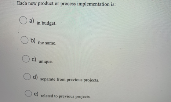 Each new product or process implementation is: a) in budget. Ob) the same. Oc) unique a) separate from previous projects. e)