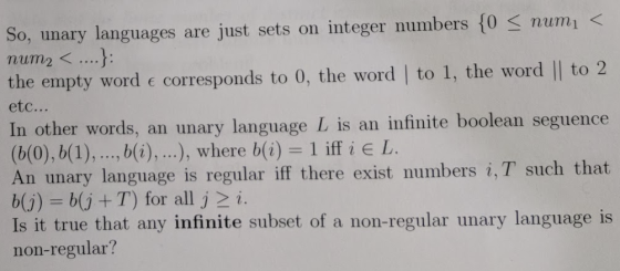 So, unary languages are just sets on integer numbers 10 3 numi - num2< ....j: the empty word c corresponds to 0, the word | to 1, the word || to 2 etc... In other words, an unary language L is an infinite boolean seguence (b(0), b(1),.., b(i), ), where b(i) = 1 iff i E L. An unary language is regular iff there exist numbers i,T such that bj) b(j +T) for all j 2 i. Is it true that any infinite subset of a non-regular unary language is non-regular?