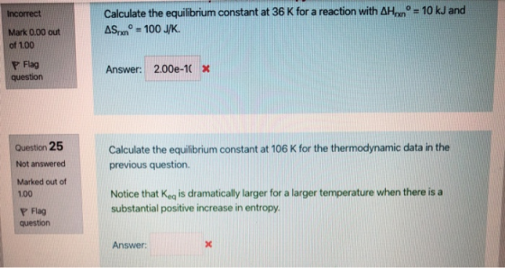 Incorrect = 10 kJ and Calculate the equilibrium constant at 36 K for a reaction with AH ASrxn° = 100 J/K. Mark 0.00 out of 1.