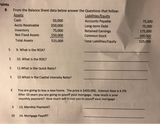 oints B From the Balance Sheet data below answer the Questions that follow: Assets Cash Accts Receivable Inventory Net Fixed Assets Total Assets 50,000 250,000 75,000 150,000 525,000 Liabilities/Equity Accounts Payable Long-term Debt Retained Earnings Common Stock Total Liabilities/Equity 75,000 75,000 175,000 200,000 525,000 5 9. What is the ROA? 5 10. What is the ROE? 5 11.What is the Quick Ratio? 5 12.Whati is the Capital Intensity Ratio? You are going to buy a new home. The price is $450,000. Interest Rate is 6.5% After 10 years you are going to payoff your mortgage. How much is your monthly payment? How much will it cost you to payoff your mortgage 5 13. Monthly Payment? 10 14. Mortgage Payoff?