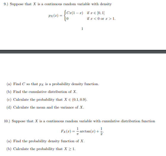 9.) Suppose that X is a continuous random variable with density C(1- if r [0,1 0 ¡f x < 0 or x > 1. (a) Find C so that px is a probability density function (b) Find the cumulative distribution of X (c) Calculate the probability that X є (0.1,0.9). (d) Calculate the mean and the variance of X 10.) Suppose that X is a continuous random variable with cumulative distribution function Fx()- arctan()+ (a) Find the probability density function of X (b) Calculate the probability that X21