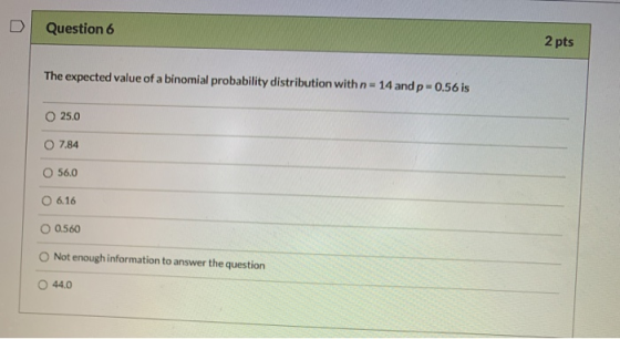 Question 6 2 pts The expected value of a binomial probability distribution with n=14 and p-0.56 is 25.0 0 7.84 O 56.0 6.16 O