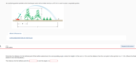 An oscillating garden sprinkler which discharges water with an initial velocity vo of 8 ms is used to water a vegetable garden. eBook & Resources CURVILINEAR MOTION OF PARTICLES Required information 5.00 polnts that will be watered and the corresponding angle ? when the height h the corn is 1 8 m and the distance m the com antto he s 15m, und he Determine the distance d to the farthest point answer to two decimal places.) n is a na The distance d to the farthest point B is [ ] m and the angle ? is