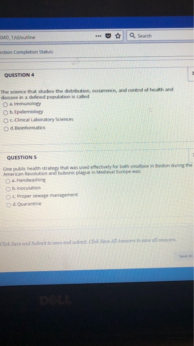 040 1/d/outline . Search estion Completion Status: QUESTION 4 The science that studies the distribution, occurrence, and control of health and disease in a defined population is called O a. Immunology O b. Epidemiology O c. Clinical Laboratory Sciences O d.Bioinformatics QUESTIONS One public health strategy that was used effectively for both smallpox in Boston during the American Revolution and bubonic plague in Medieval Europe was: O a. Handwashing O b. Inoculation 。c. Proper sewage management O d. Quarantine click Save and Submit to save and submit. Click SavAll Aers to ave all answers. Save All