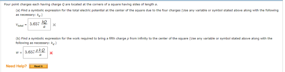 Four point charges each having charge Q are located at the corners of a square having sides of length a (a) Find a symbolic expression for the total electric potential at the center of the square due to the four charges (Use any variable or symbol stated above along with the following as necessary: ke.) total = | 5.657皿 (b) Find a symbolic expression for the work required to bring a fifth charge p from infinity to the center of the square (Use any variable or symbol stated above along with the following as necessary: ke) w = | 5.657 ok。 Need Help? ReadIt