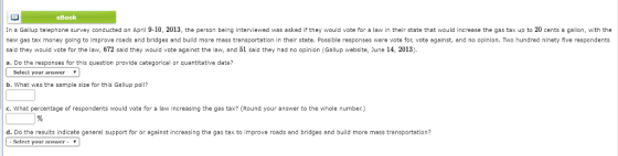 eBook In a Gallup telephone survey conducted on April 9-10, 2013, the person being interviewed was asked if they would vote for a law in their state that would increase the gas tax up to 20 cents a gallon, with the new gas tax money going to improve roads and bridges and build more mass transportation in their state. Possible responses were vote for, vote against, and no opinion. Tw hundred ninety five respondents said they would vote for the law, 672 said they would vote against the law, and 51 said they had no opinion (Gallup website, June 14, 2013) a. Do the responses for thls question provide categorical or quantitative data? Select your answer * b. what was the sample size for this Gallup poll? c. What percentage of respondents would vote for a law Increasing the gas tax? (Round your answer to the whole number) d. Do the results indicate general support for or against increasing the gas tax to improve roads and bridges and build more mass trensportation Select your answer- 7