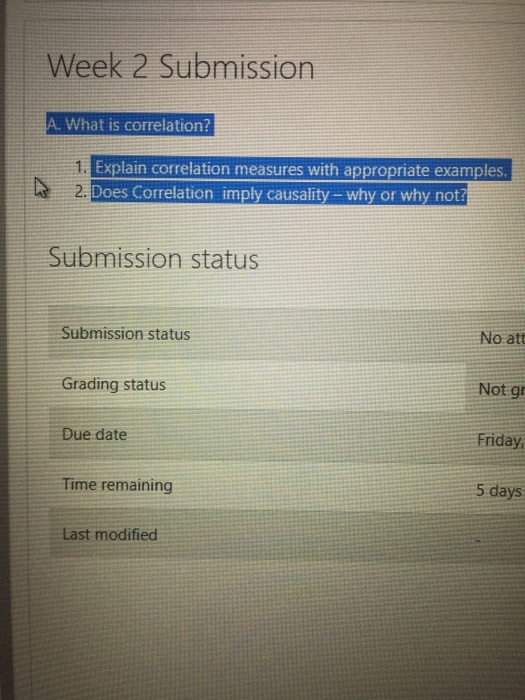 Week 2 Submissiorn A. What is correlation? Explain correlation measures with appropriate examples Does Correlation imply causality- why or why not? Submission status Submission status No att Not gr Friday 5 days Grading status Due date Time remaining Last modified