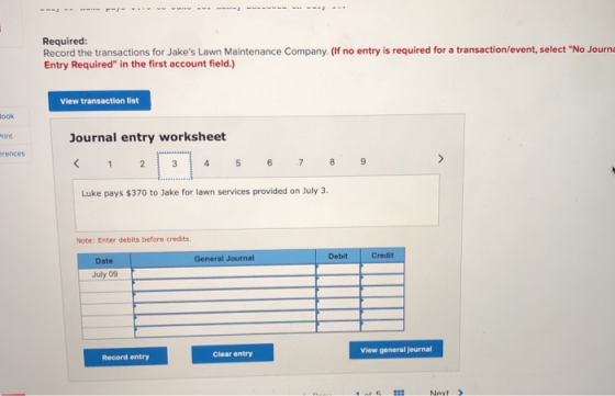 Required: Record the transactions for Jakes Lawn Maintenance Company. (If no entry is required for a transaction/event, select No Journa Entry Required in the first account field.) View transaction list ook Journal entry worksheet rint rences Luke pays $370 to Jake for lawn services provided on July 3. Note: Enter debits before credits Debit Credit Date General Journal July 09 View general journal Clear entry Record entry Nevt>