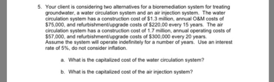 5. Your client is considering two alternatives for a bioremediation system for treating groundwater, a water circulation system and an air injection system. The water circulation system has a construction cost of $1.3 million, annual O&M costs of $75,000, and refurbishment/upgrade costs of $220,00 every 15 years. The air circulation system has a construction cost of 1.7 million, annual operating costs of $57,000, and refurbishment/upgrade costs of $300,000 every 20 years. Assume the system will operate indefinitely for a number of years. Use an interest rate of 5%, do not consider inflation. a. What is the capitalized cost of the water circulation system? b. What is the capitalized cost of the air injection system?