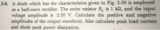 3-8. A diode which has the characteristics given in Fig. 3-30 is employed as a half-wave rectifier. The series resistor R, is 1 k2, and the input voltage amplitude is ±50 V. Calculate the positive and negative amplitudes of the output waveform. Also calculate peak load current and diode peak power dissipation.