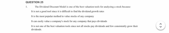 QUESTION 25 1. The Dividend Discount Model is one of the best valuation tools for analyzing a stock because: It is not a good