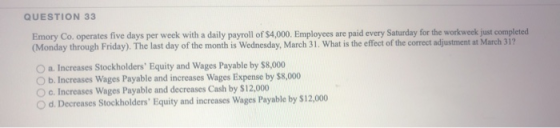 QUESTION 33 Emory Co. operates five days per week with a daily payroll of $4,000. Employees are paid every Saturday for the w