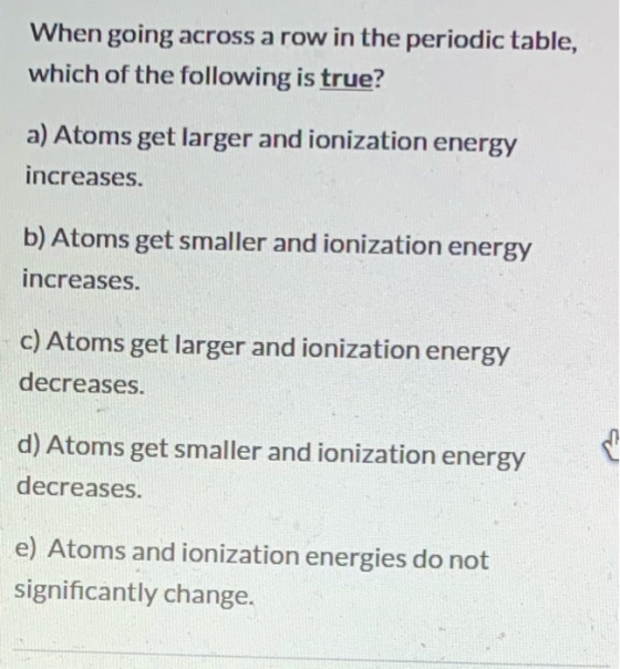When going across a row in the periodic table, which of the following is true? a) Atoms get larger and ionization energy incr