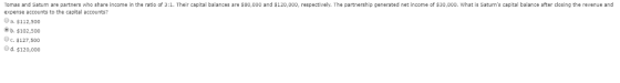 Tomas and Saturn are partners who share income in the ratio of 3:1. Their capital balances are $80,000 and $120,000, respectively. The partnership generated net income of $30,000. What is Saturns capital balance after closing the revenue and expense accounts to the capital accounts? Oa. $112,500 b. $102,500 Oc. $127,500 Od. $120,000