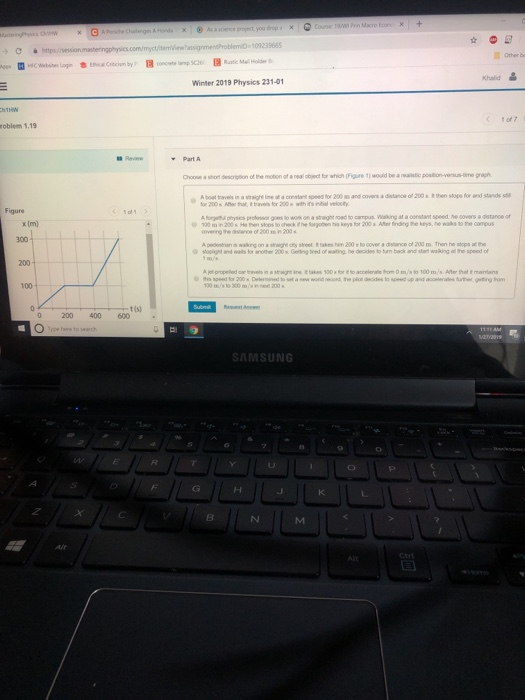 Khalid Winter 2019 Physics 231-01 1 of7 roblem 1.19 Revi A boat travels in a sraight ine at a constant speed for 200 and covers a distance of 200en stops for and stands s Figure ophsics prosor goes to work on a straight oad to campus aking at a constant speed he covers a distance of overing the x Im) 300 2001 s waking on to cover a distance of 200 1001 t (s) 0 200 400 600 . SAMSUNG