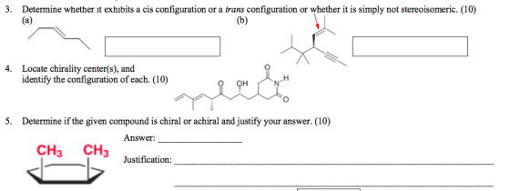 3. Determine whether it exhibits a cis configuration or a trans configuration or whether it is simply not stereoisomeric. (10) Locate chirality center(s), and identify the configuration of each. (10) 4. QH 5. Determine if the given compound is chiral or achiral and justify your answer. (10) CH3 CH3 Justification: