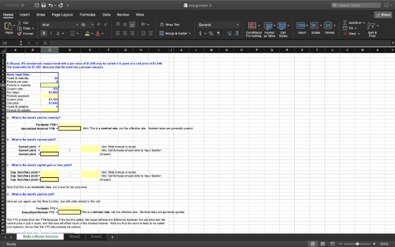 Assignment 3 Home Insert Draw Page Layout Formulas Data Review View Cut AutoSum v General Copyv Fill v Paste Format B 1 uv田v 오ν 스 国Merge & Contor v $ v % , il 웨 conditional Forable Styles insert Delete Format X Clear v C9 A 20-year, 8% semiannual coupon bond with a par value of $1,000 may be called in 5 years at a call price osi 040 The bond sells for $1,100 Assume that the bond has just been issued.) Basic Input Data ar o maturty: Pernods per yoar Peñods to malurity Coupon sate Parvalue Perodia payment: Cument pice Call price: $1,000 $1,040 calabk: What is the bonds yield to maturity7 Peridodic YTM 21 Annualized Nominal YTMHint: This is a nominal rabo, not tho etlactivo rato. Nominal rates ano genaralty quotac 23 b. What is the bonds current yield? 26 27 28 Current yield Curront yiold Curront yiold Hnt Wite formula in words Hint Col fomulas chould rufor to Input Socton 30 What is the bonds capital gain or loss yield? 33Cap. Gaivloes yield Hnt Wito fomua in words Hint Col omulas should rofor to Input Socton Cap. Gain/loss yiold- Cap. Galloss ylold Nose that this is an economic loss, not a loss for tax purposes is the bonds yield to yield to call? Hane we can again use tho Ratefunction, but with data reated to the cal Peridodic YTC Annuslized Nominal YTCL This is a nominal rato, not tho aftodivo rato. Nominal ratos aro gunoraly quoiod Tho YTC lower than the YTM bocauso rf the bond is calod. 1ho buyorwil loDo tho dittorunce botweon tho cal pnce and tho curent proo ī)·st 4 yuars. and 1hat loss wi omsat much of the i torst income. Noto too that the bond likely to be caked and replacad, hana that the YTC wl probably be eamed. Build a Model Solution Sheet3 囲回凹-