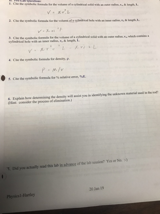 1. Pre-Lab Questions: 1. Cite the symbolic formula for the volume of a cylindrical solid with an outer radius, F& length, L 2. Cite the symbolic formula for the volume of a cylindrical hole with an inner radius, r& length, L 3. Cite the symbolic formula for the volume of a cylindrical solid with an outer radius, r., which contains a cylindrical hole with an inner radius, ri,& length, L 4. Cite the symbolic formula for density, p. 5. Cite the symbolic formula for % relative error, %E. 6. Explain how determining the density will assist you in identifying the unknown material used in the rod? (Hint: consider the process of elimination.) 7 Did you actually read this lab in advance of the lab session? Yes or No. ) 20 Jan 19 Physics 1-Hartley
