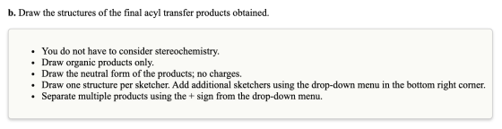 b. Draw the structures of the final acyl transfer products obtained. • You do not have to consider stereochemistry. • Draw or