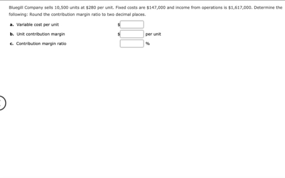 Bluegill Company sells 10,500 units at $280 per unit. Fixed costs are $147,000 and income from operations is $1,617,000. Dete