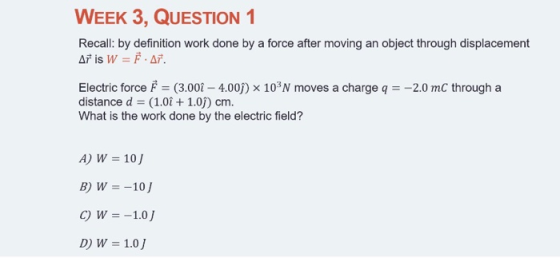WEEK 3, QUESTION1 Recall: by definition work done by a force after moving an object through displacement AFİS W F.AF. Electric force p = (3.00-4.00) × 10, N moves a charge q =-2.0 mC through a distance d = (1.01 + 1.0)) cm. What is the work done by the electric field? A)W 10 C)W=-10/
