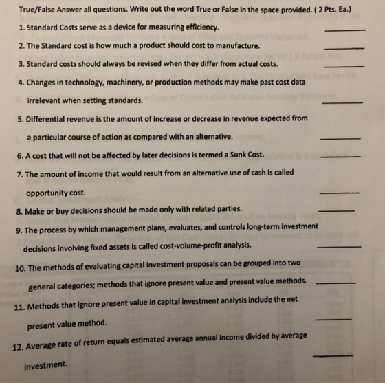 True/False Answer all questions. Write out the word True or False in the space provided. ( 2 Pts. Ea.) 1. Standard Costs serve as a device for measuring efficiency. 2. The Standard cost is how much a product should cost to manufacture. 3. Standard costs should always be revised when they differ from actual costs. 4. Changes in technology, machinery, or production methods may make past cost data irrelevant when setting standards. 5. Differential revenue is the amount of increase or decrease in revenue expected from a particular course of action as compared with an alternative. 6. A cost that will not be affected by later decisions is termed a Sunk Cost. 7. The amount of income that would result from an alternative use of cash is called opportunity cost. 8. Make or buy decisions should be made only with related parties. 9. The process by which management plans, evaluates, and controls long-term investment decisions involving fixed assets is called cost-volume-profit analysis. two 10. The methods of evaluating capital investment proposals can be grouped into general categories; methods that ignore present value and present value methods. 11. Methods that ignore present value in capital investment analysis include the net present value method. 12. Average rate of return equals estimated average annual income divided by average investment.