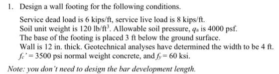 1. Design a wall footing for the following conditions. Service dead load is 6 kips/ft, service live load is 8 kips/ft. Soil u