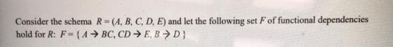 Consider the schema R=(A, B, C, D, E) and let the following set F of functional dependencies hold for R: F= {A → BC, CD → E,