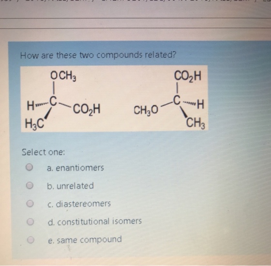 How are these two compounds related? OCH3 CO2H 18998 H3C CH Select one: O O O O O a. enantiomers b. unrelated c. diastereomers d. constitutional isomers e, same compound
