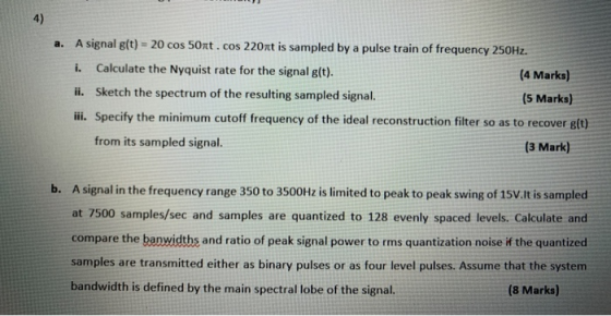 4) a. A signal g(t) = 20 cos 50nt.cos 220nt is sampled by a pulse train of frequency 250Hz. i. Calculate the Nyquist rate for