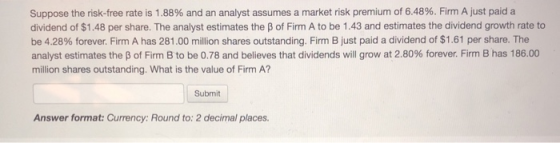 Suppose the risk-free rate is 1.88% and an analyst assumes a market risk premium of 6.48%. Firm A just paid a dividend of $1.