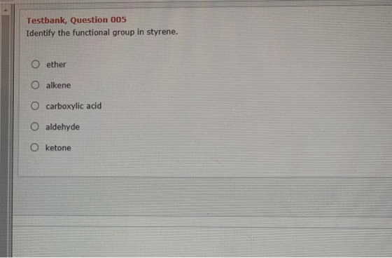 Testbank, Question 005 Identify the functional group in styrene. O ether O alkene O carboxylic acid O aldehyde O ketone