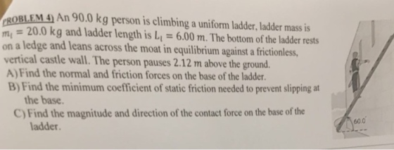 ROBLEM 4 An 90.0 kg person is climbing a uniform ladder, ladder mass is m 20.0 kg and ladder length is L-6.00 m. The bottom of the ladder rests on a ledge and leans across the moat in equilibrium against a frictionless, vertical castle wall. The person pauses 2.12 m above the ground. A) Find the normal and friction forces on the base of the ladder. B) Find the minimum coefficient of static friction needed to prevent slipping at the base C) Find the magnitude and direction of the contact force on the base of the 60.0 ladder.