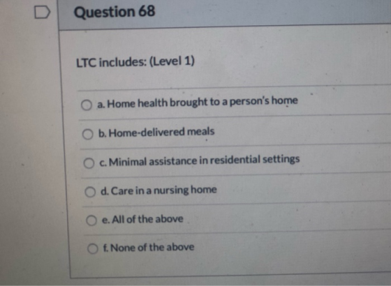 Question 68 LTC includes: (Level 1) O a. Home health brought to a persons home O b. Home-delivered meals O c. Minimal assist