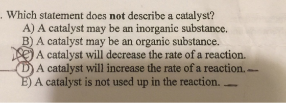 Which statement does not describe a catalyst? A) A catalyst may be an inorganic substance. B) A catalyst may be an organic su