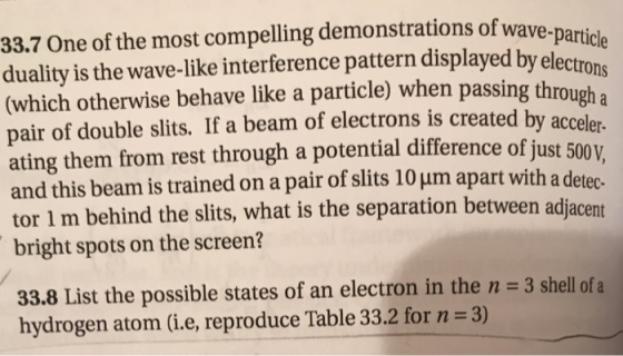 33.7 One of the most compelling demonstrations of wave- particle ualiy is the wave-like interference pattern displayed by electrons (which otherwise behave like a particle) when passing throu pair of double slits. If a beam of electrons is created by a ating them from rest through a potential difference of just 500v and this beam is trained on a pair of slits 10 um apart with a de tor 1 m behind the slits, what is the separation between adjace bright spots on the screen? gh a acceler- nt 33.8 List the possible states of an electron in the n 3 shell of a hydrogen atom (i.e, reproduce Table 33.2 for n 3)