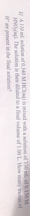 1) A 110 mL solution of 0.340 M HCl(aq) is mixed with a solution of 330 mL of 0.150 M HNO3(aq). The solution is then diluted