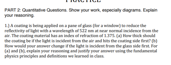PART 2: Quantitative Questions. Show your work, especially diagrams. Explairn your reasoning. 1.) A coating is being applied on a pane of glass (for a window) to reduce the reflectivity of light with a wavelength of 522 nm at near normal incidence from the air. The coating material has an index of refraction of 1.375. (a) How thick should the coating be if the light is incident from the air and hits the coating side first? (b) How would your answer change if the light is incident from the glass side first. For (a) and (b), explain your reasoning and justify your answer using the fundamental physics principles and definitions we learned in class.