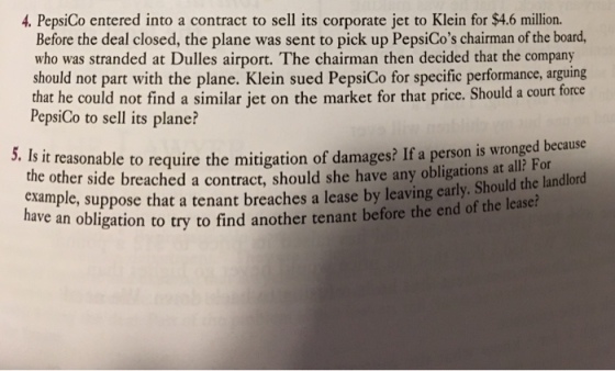 4. PepsiCo entered into a contract to sell its corporate jet to Klein for $4.6 million. Before the deal closed, the plane was sent to pick up PepsiCos chairman of the board, who was stranded at Dulles airport. The chairman then decided that the company should not part with the plane. Klein sued PepsiCo for specific performance, arguing that he could not find a similar jet on the market for that price. Should a court force PepsiCo to sell its plane? to require the mitigation of damages? If a person is wronged because ly. Should the landlord 5. Is it reasonable th e other side breached a contract, should she have any obligations at all? For example, suppose that a tenant breaches a lease by leaving car an obligation to try to find another tenant before the end of the lease?