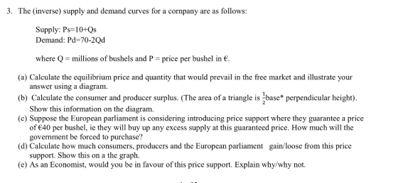 3. The (inverse) supply and demand curves for a cornpany are as follows: Supply: Ps-10+Qs Demand: Pd-70-2Qd where Q-millions of bushels and P-price per bushel in є. (a) Calculate the equilibrium price and quantity that would prevail in the free market and illustrate your (b) Calculate the consumer and producer surplus. (The area of a triangle is -base* perpendicular height) (c) Suppose the European parliament is considering introducing price support where they guarantee a price answer using a diagram Show this information on the diagram. of 40 per bushel, ie they will buy up any excess supply at this guaranteed price. How much will the government be forced to purchase? d) Calculate how much consumers, producers and the European parliament gain/loose from this price support. Show this on a the graph. (e) As an Economist, would you be in favour of this price support. Explain why/why not.