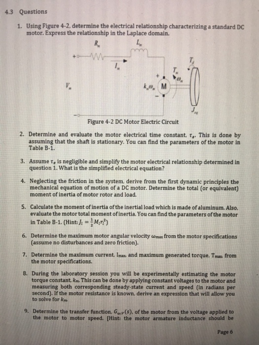 43 Questions 1. Using Figure 4-2, determine the electrical relationship characterizing a standard DC motor. Express the relationship in the Laplace domain. L. i,o, M ry Figure 4-2 DC Motor Electric Circuit 2. Determine and evaluate the motor electrical time constant, τ.. This is done by assuming that the shaft is stationary. You can find the parameters of the motor in Table B-1. 3. Assume τ. is negligible and simplify the motor electrical relationship determined in question 1. What is the simplified electrical equation? 4. Neglecting the friction in the system, derive from the first dynamic principles the mechanical equation of motion of a DC motor. Determine the total (or equivalent) moment of inertia of motor rotor and load. 5. Calculate the moment of inertia of the inertial load which is made of aluminum. Also. evaluate the motor total moment ofinertia. You can find the parameters of the motor in Table B-1. (Hint: MM:) 6. Determine the maximum motor angular velocity omax from the motor specifications 7. Determine the maximum current. Imax and maximum generated torque. Tms from 8. During the laboratory session you will be experimentally estimating the motor (assume no disturbances and zero friction). the motor specifications torque constant. km. This can be done by applying constant voltages to the motor and measuring both corresponding steady-state current and speed (in radians per second). If the motor resistance is known, derive an expression that will allow you to solve for km 9. Determine the transfer function, Gv(s), of the motor from the voltage applied to the motor to motor speed. (Hint: the motor armature inductance should be Page 6