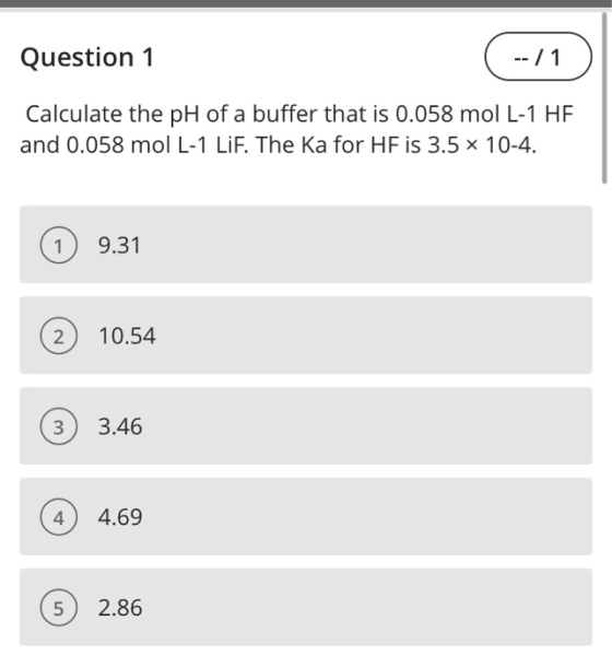 Question 1 -- / 1 Calculate the pH of a buffer that is 0.058 mol L-1 HF and 0.058 mol L-1 LiF. The ka for HF is 3.5 x 10-4. 9