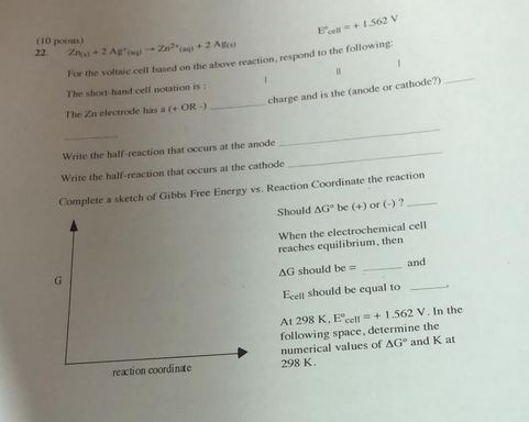 (10 pornms) For the soltaic cell based on the above reaction, respond to the following The shoot hand cell notation is The Zn electrode has a f+ OR- charge and is the (anode or cathode?) Write the half-reaction that occurs at the anode Write the half-reaction that occurs at the cathode Complete a sketch of Gibbs Free Energy vs. Reaction Coordinate the reaction Should ΔGo be (+) or (-) ? When the electrochemical cell reaches equilibrium, then AG should be - and Ecell should be equal to At 298 K, Ece, + 1.562 V. In the following space, determine the numerical values of ΔG° and K at 298 K. reaction coordinae