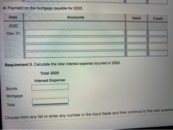 d. Payment on the mortgage payable for 2020. Date Accounts Debit Credit 2020 Dec. 31 Requirement 3. Calculate the total inter