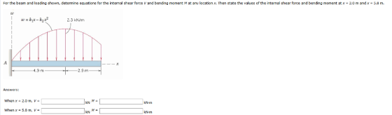 For the beam and loading shown, determine equations for the intemal shear force V and bending moment M at any location x. Then state the values of the internal shear force and bending moment at x- 2.0 m and x-5.8 m. 2.3 kN/m 9 m 2.9 m Answers: When x- 2.0 m, v- kN KN-m When x- 5.8 m, V- M-