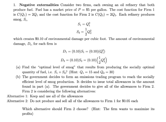 1. Negative externalities Consider two firms, each owning an oil refinery that both produce fuel. Fuel has a market price of P $5 per gallon. The cost function for Firm 1 is C(Q1) -2Q1 and the cost function for Firm 2 is C(Q2) - 2Q2. Each refinery produces smog, >i, 2 2 which creates $0.10 of environmental damage per cubic foot. The amount of environmental damage, Di, for each firm is D1 (0.10)S (0.10) (Q) Ds = (0.10)$-(0.10)(Q) (a) Find the optimal level of smog that results from producing the socially optimal quantity of fuel, i.e. S S2 (Hint: Q1 -15 and Q2-30) (b) The government decides to form an emissions trading program to reach the socially efficient level of smog production. It decides to issue total allowances in the amount found in part (a). The government decides to give all of the allowances to Firm 2. Firm 2 is considering the following alternatives Alternative 1: Keep and use all of the allowances Alternative 2: Do not produce and sell all of the allowances to Firm 1 for $0.05 each Which alternative should Firm 2 choose? (Hint: The firm wants to maximize its profits)