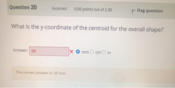 Question 20 Incorrect 0.00 points out of 2.00 P Flag question What is the y-coordinate of the centroid for the overall shape?