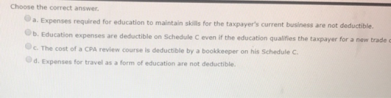 Choose the correct answer. a. Expenses required for education to maintain skills for the taxpayers current business are not