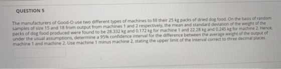 QUESTION 5 The manufacturers of Good-o use two different types of machines to fill their 25 kg packs of dried dog food. On th