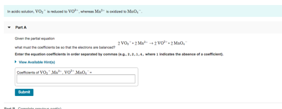 In acidic solution, VO2+ is reduced to Vo2+, whereas Mn2+ is oxidized to MnO4 Part A Given the partial equation what must the coefficients be so that the electrons are balanced? Enter the equation coefficients in order separated by commas (e.g., 2,2,1,4, where 1 indicates the absence of a coefficient) View Available Hint(s) Coefficients of VO2+ Mn2+, vo2+ Mn0 Submit
